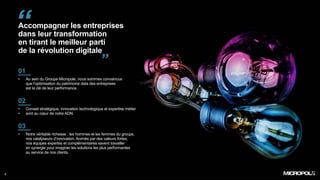 Accompagner les entreprises
dans leur transformation
en tirant le meilleur parti
de la révolution digitale
2
01
• Au sein du Groupe Micropole, nous sommes convaincus
que l’optimisation du patrimoine data des entreprises
est la clé de leur performance.
02
• Conseil stratégique, innovation technologique et expertise métier
• sont au cœur de notre ADN.
03
• Notre véritable richesse : les hommes et les femmes du groupe,
nos catalyseurs d’innovation. Animés par des valeurs fortes,
nos équipes expertes et complémentaires savent travailler
en synergie pour imaginer les solutions les plus performantes
au service de nos clients.
“
”
 