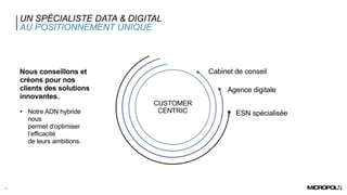 UN SPÉCIALISTE DATA & DIGITAL
AU POSITIONNEMENT UNIQUE
4
Nous conseillons et
créons pour nos
clients des solutions
innovantes.
• Notre ADN hybride
nous
permet d’optimiser
l’efficacité
de leurs ambitions.
CUSTOMER
CENTRIC
Q
s
d
q
s
d
q
s
Cabinet de conseil
Agence digitale
ESN spécialisée
 