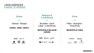 NOS AGENCES
DANS LE MONDE
7
Suisse
Belgique &
Luxembourg
Chine
Genève - Morges
CROSS - WIDE - BERYL
Bruxelles - Gand
Liège - Luxembourg
MICROPOLE BELGIUM
CHIVEO
Pékin - Shanghaï -
Hong Kong
MICROPOLE CHINA
 
