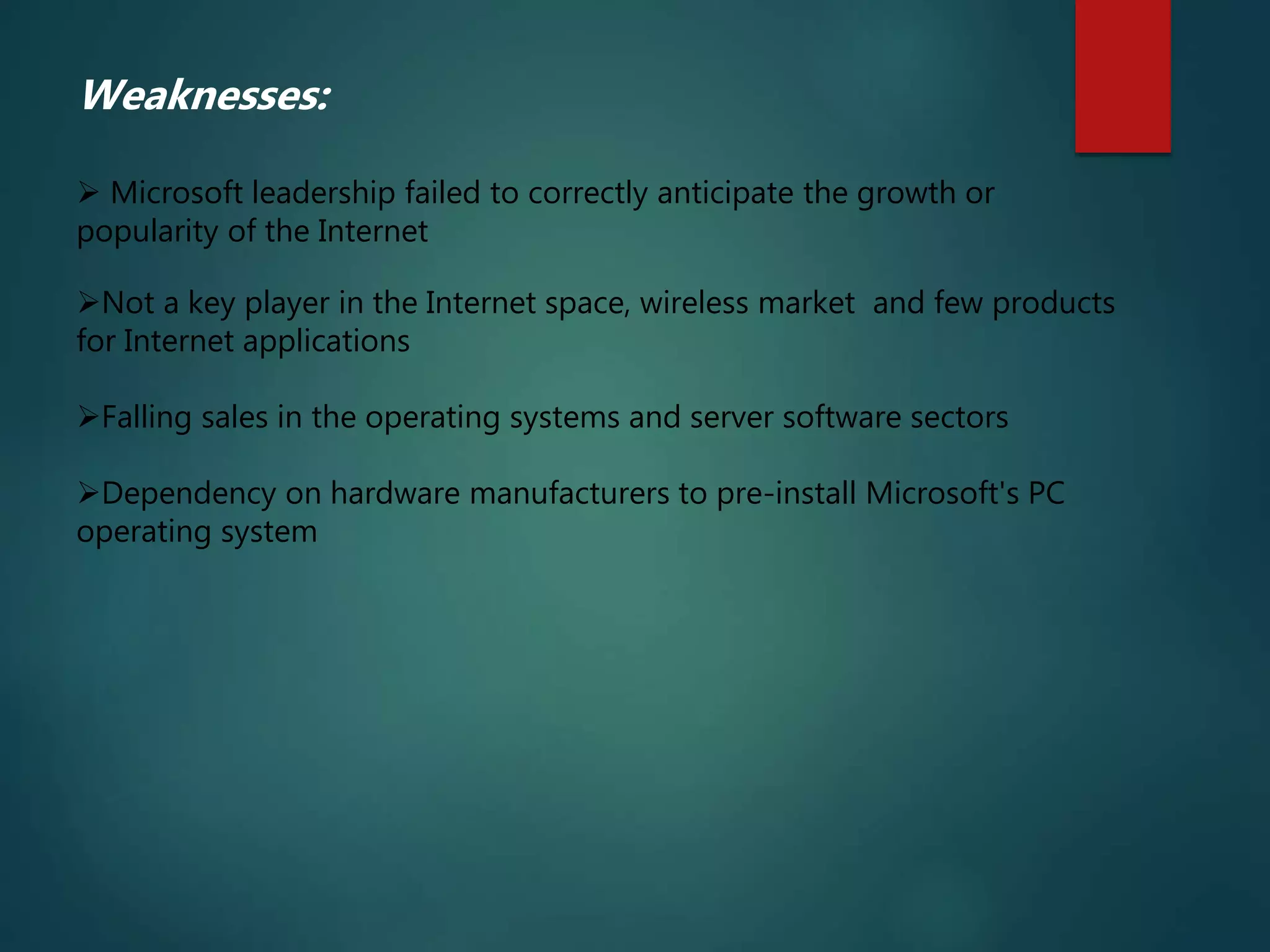 Weaknesses:
 Microsoft leadership failed to correctly anticipate the growth or
popularity of the Internet
Not a key player in the Internet space, wireless market and few products
for Internet applications
Falling sales in the operating systems and server software sectors
Dependency on hardware manufacturers to pre-install Microsoft's PC
operating system
 