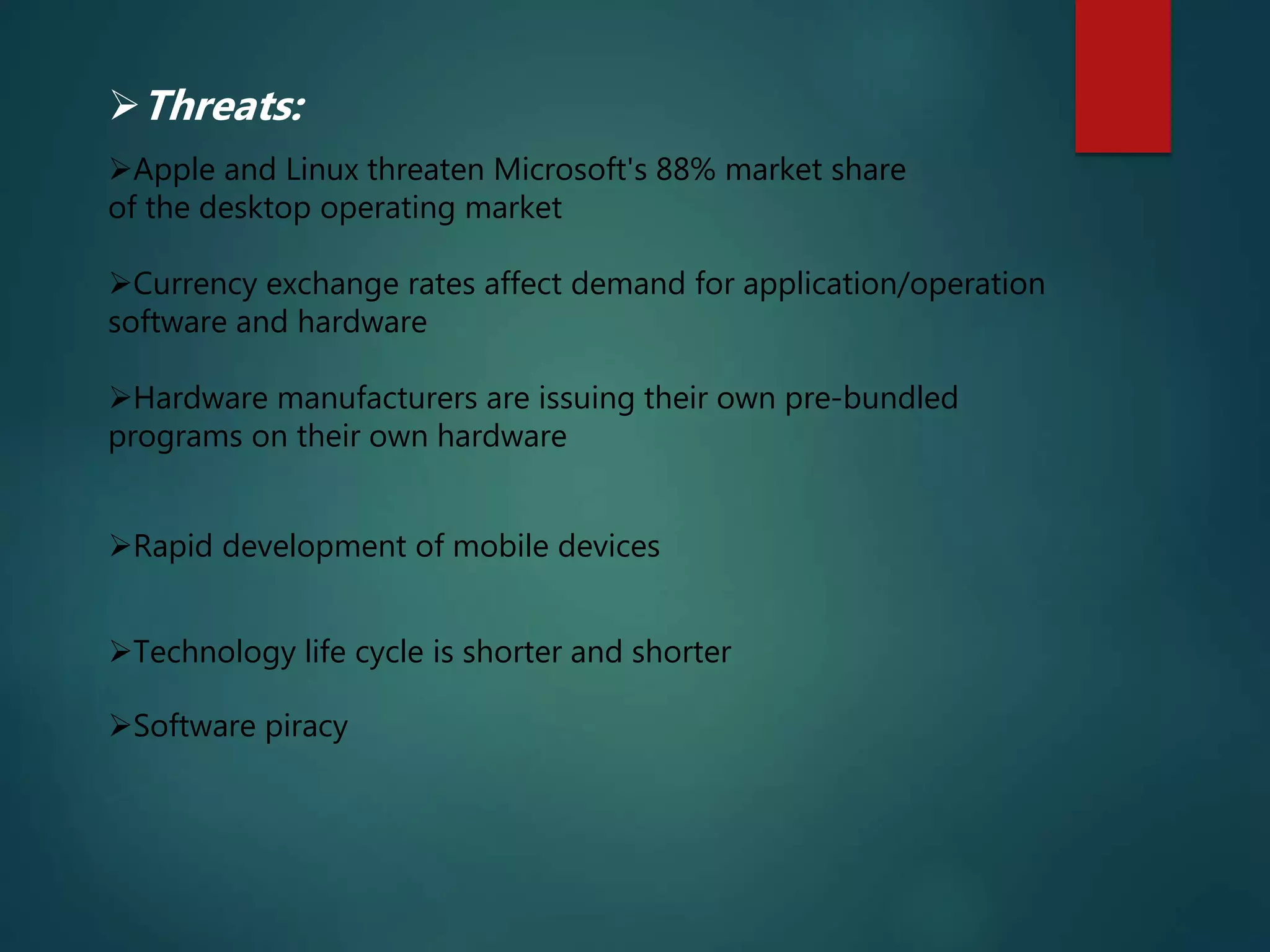 Rapid development of mobile devices
Technology life cycle is shorter and shorter
Software piracy
Threats:
Apple and Linux threaten Microsoft's 88% market share
of the desktop operating market
Currency exchange rates affect demand for application/operation
software and hardware
Hardware manufacturers are issuing their own pre-bundled
programs on their own hardware
 