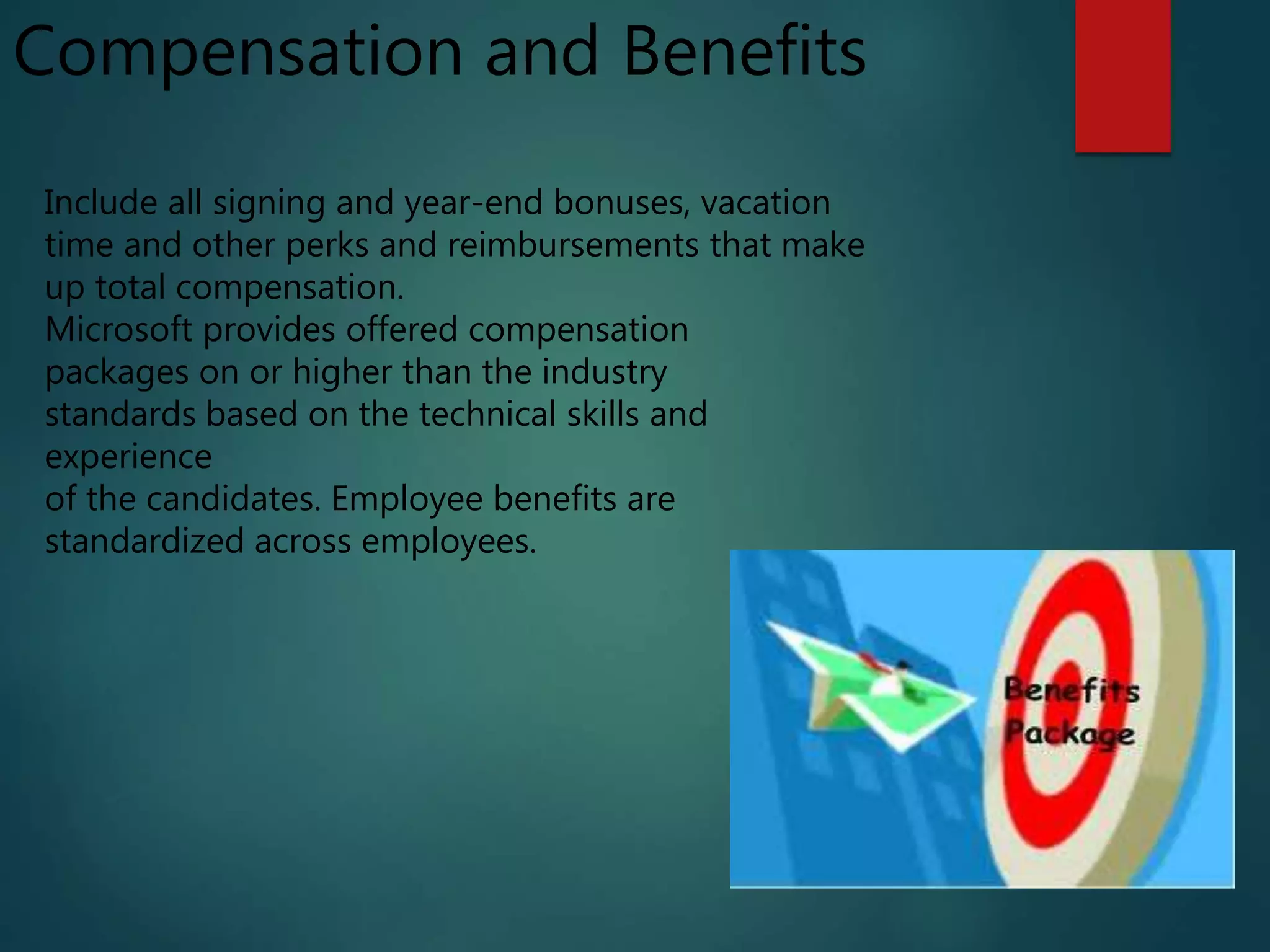 Compensation and Benefits
Include all signing and year-end bonuses, vacation
time and other perks and reimbursements that make
up total compensation.
Microsoft provides offered compensation
packages on or higher than the industry
standards based on the technical skills and
experience
of the candidates. Employee benefits are
standardized across employees.
 