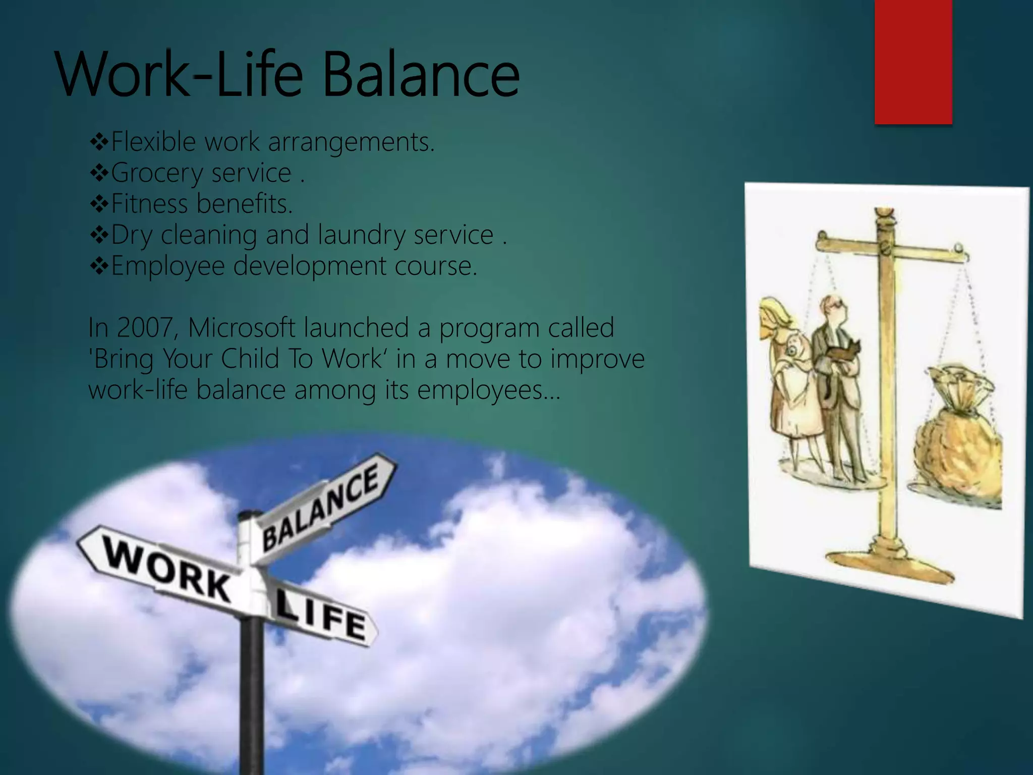 Work-Life Balance
Flexible work arrangements.
Grocery service .
Fitness benefits.
Dry cleaning and laundry service .
Employee development course.
In 2007, Microsoft launched a program called
'Bring Your Child To Work‘ in a move to improve
work-life balance among its employees...
 