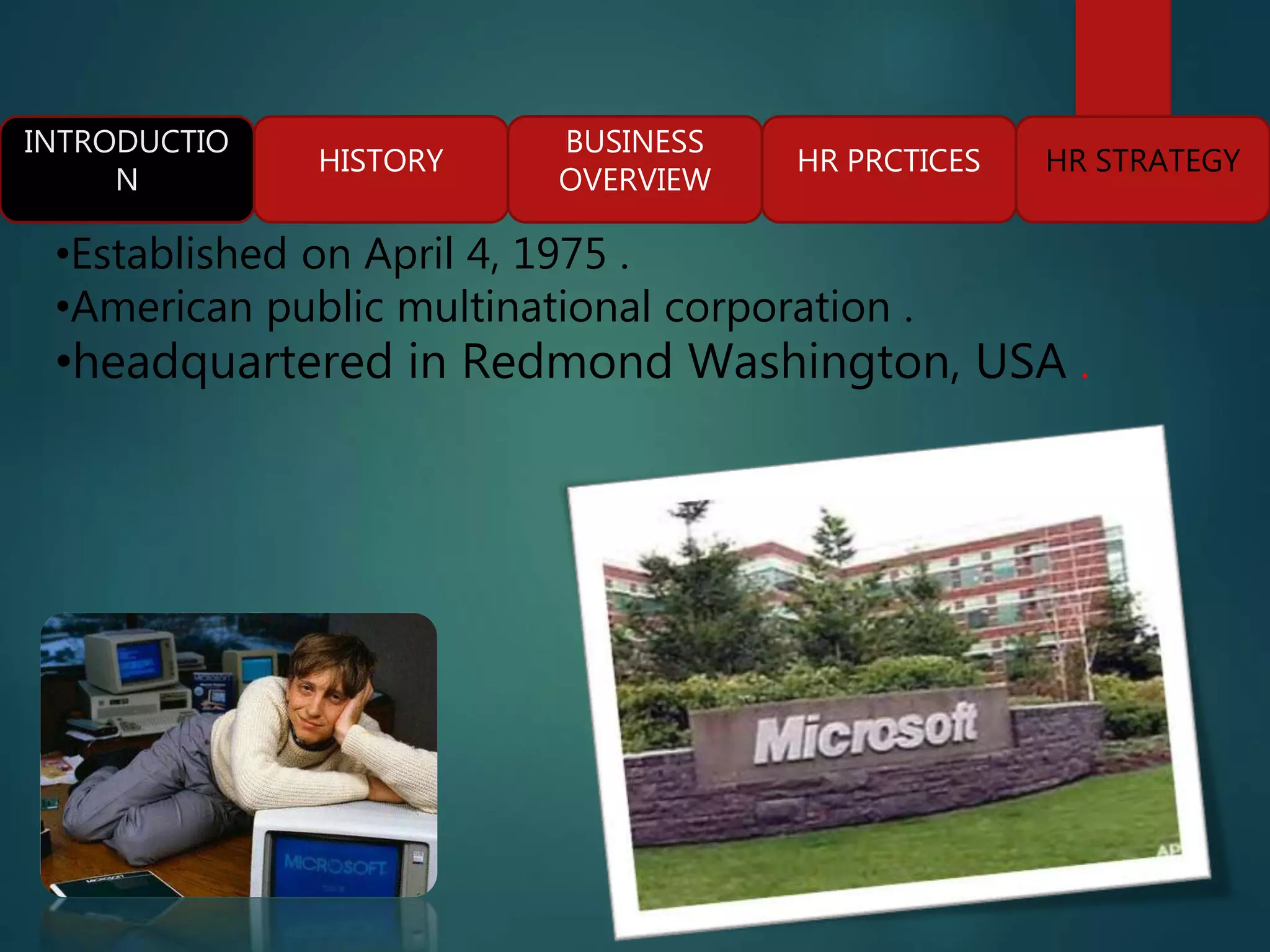 INTRODUCTIO
N
HISTORY
BUSINESS
OVERVIEW
HR PRCTICES HR STRATEGY
•Established on April 4, 1975 .
•American public multinational corporation .
•headquartered in Redmond Washington, USA .
 