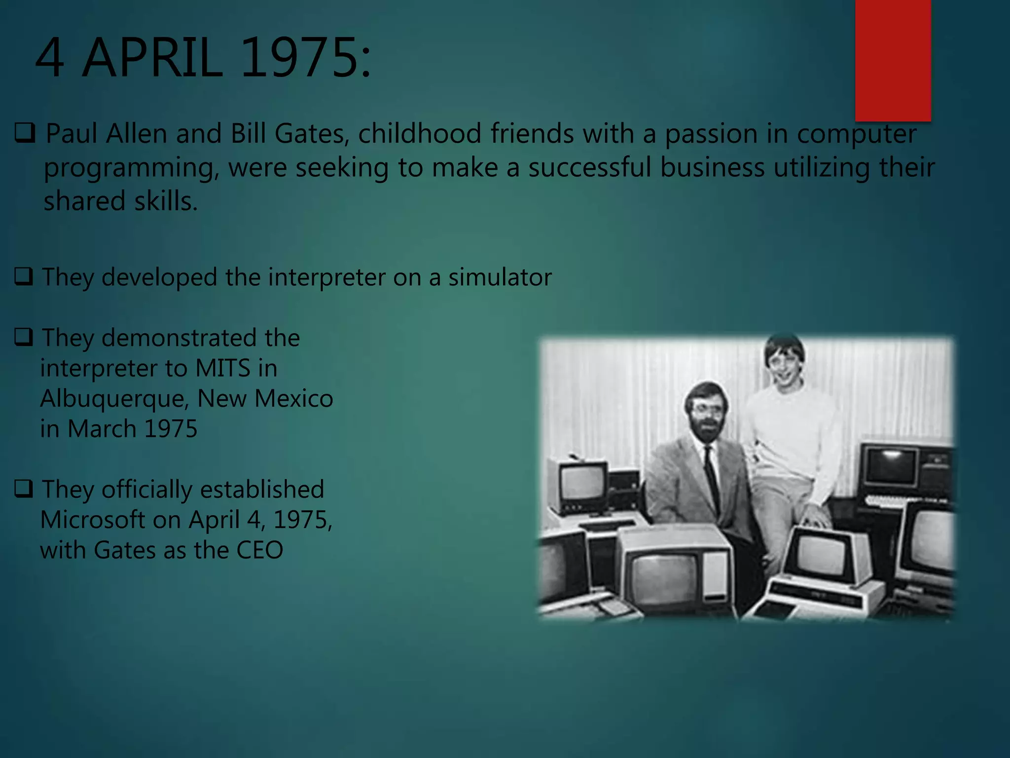 4 APRIL 1975:
 Paul Allen and Bill Gates, childhood friends with a passion in computer
programming, were seeking to make a successful business utilizing their
shared skills.
 They developed the interpreter on a simulator
 They demonstrated the
interpreter to MITS in
Albuquerque, New Mexico
in March 1975
 They officially established
Microsoft on April 4, 1975,
with Gates as the CEO
 