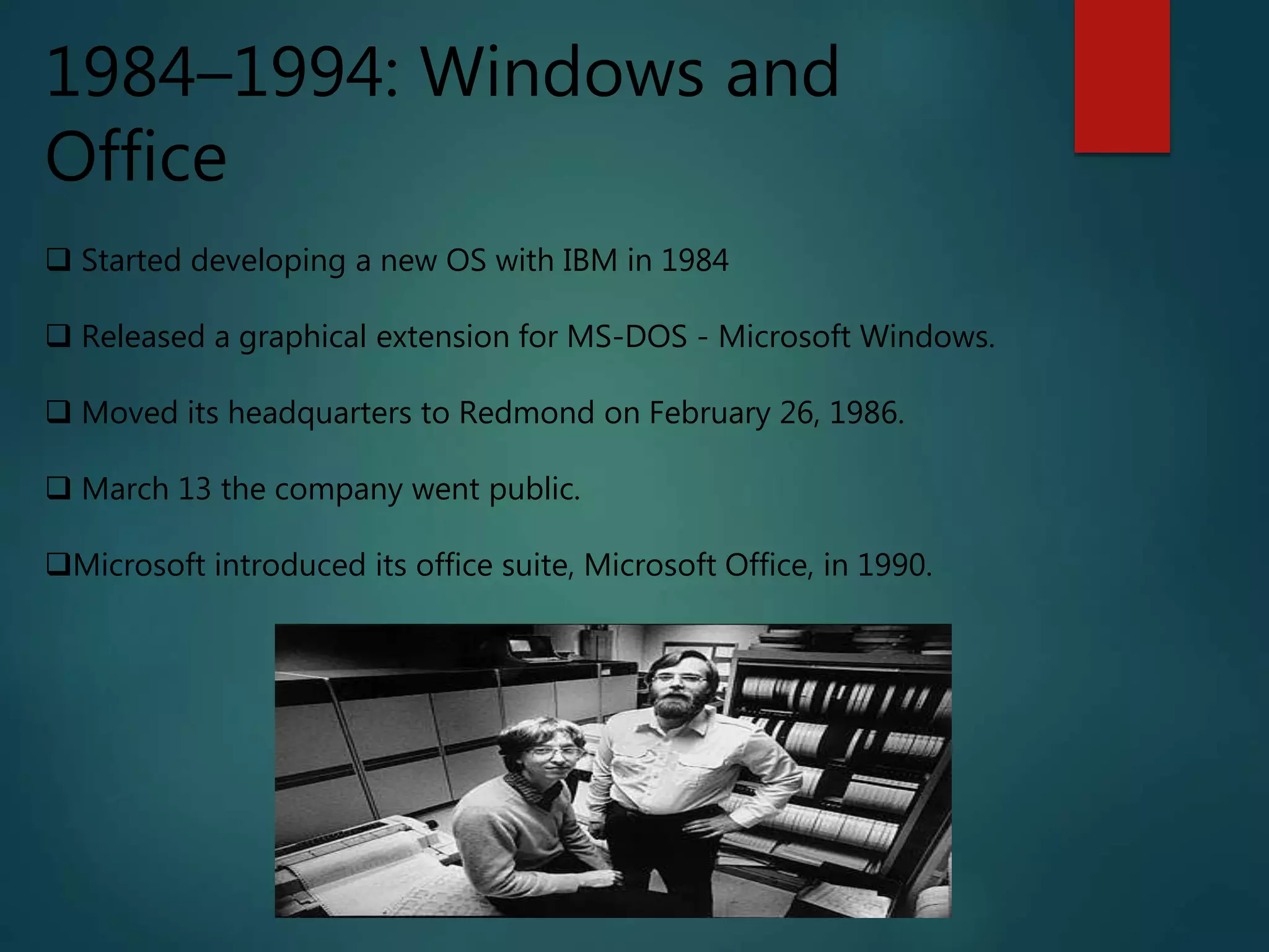 1984–1994: Windows and
Office
 Started developing a new OS with IBM in 1984
 Released a graphical extension for MS-DOS - Microsoft Windows.
 Moved its headquarters to Redmond on February 26, 1986.
 March 13 the company went public.
Microsoft introduced its office suite, Microsoft Office, in 1990.
 