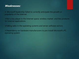 Weaknesses:
 Microsoft leadership failed to correctly anticipate the growth or
popularity of the Internet
Not a key player in the Internet space, wireless market and few products
for Internet applications
Falling sales in the operating systems and server software sectors
Dependency on hardware manufacturers to pre-install Microsoft's PC
operating system
 