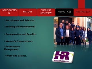 INTRODUCTIO
N
HISTORY
BUSINESS
OVERVIEW
HR PRCTICES HR STRATEGY
Recruitment and Selection.
Training and Development.
Compensation and Benefits..
Performance
Management.
Women's Empowerment.
Work-Life Balance.
 