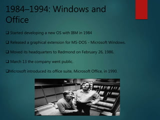 1984–1994: Windows and
Office
 Started developing a new OS with IBM in 1984
 Released a graphical extension for MS-DOS - Microsoft Windows.
 Moved its headquarters to Redmond on February 26, 1986.
 March 13 the company went public.
Microsoft introduced its office suite, Microsoft Office, in 1990.
 