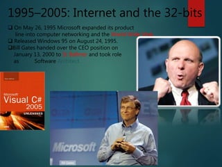 1995–2005: Internet and the 32-bits
 On May 26, 1995 Microsoft expanded its product
line into computer networking and the World Wide Web.
 Released Windows 95 on August 24, 1995.
Bill Gates handed over the CEO position on
January 13, 2000 to St Ballmer and took role
as Chief Software Architect.
 