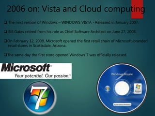 2006 on: Vista and Cloud computing
 The next version of Windows – WINDOWS VISTA - Released in January 2007.
 Bill Gates retired from his role as Chief Software Architect on June 27, 2008.
On February 12, 2009, Microsoft opened the first retail chain of Microsoft-branded
retail stores in Scottsdale, Arizona.
The same day the first store opened Windows 7 was officially released.
 