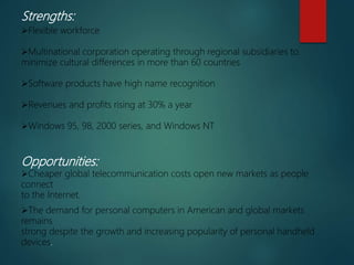 Strengths:
Flexible workforce
Multinational corporation operating through regional subsidiaries to
minimize cultural differences in more than 60 countries
Software products have high name recognition
Revenues and profits rising at 30% a year
Windows 95, 98, 2000 series, and Windows NT
Opportunities:
Cheaper global telecommunication costs open new markets as people
connect
to the Internet.
The demand for personal computers in American and global markets
remains
strong despite the growth and increasing popularity of personal handheld
devices.
 