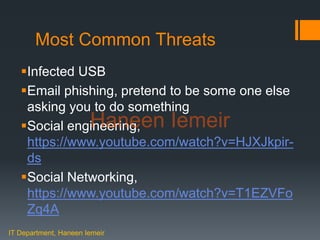 Haneen Iemeir
Most Common Threats
Infected USB
Email phishing, pretend to be some one else
asking you to do something
Social engineering,
https://www.youtube.com/watch?v=HJXJkpir-
ds
Social Networking,
https://www.youtube.com/watch?v=T1EZVFo
Zq4A
IT Department, Haneen Iemeir
Haneen Iemeir
 