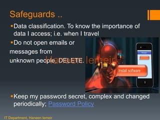 Haneen IemeirSafeguards ..
Data classification. To know the importance of
data I access; i.e. when I travel
Do not open emails or
messages from
unknown people, DELETE.
Keep my password secret, complex and changed
periodically; Password Policy
IT Department, Haneen Iemeir
Haneen Iemeir
 