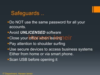Haneen Iemeir
Safeguards ..
Do NOT use the same password for all your
accounts.
Avoid UNLICENSED software
Close your office when leaving
Pay attention to shoulder surfing
Use secure devices to access business systems
Either from home or via smart phone.
Scan USB before opening it
IT Department, Haneen Iemeir
Haneen Iemeir
 