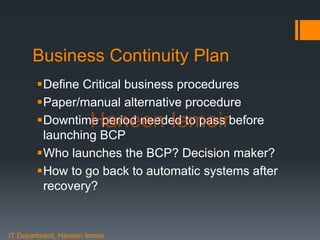 Haneen Iemeir
Business Continuity Plan
Define Critical business procedures
Paper/manual alternative procedure
Downtime period needed to pass before
launching BCP
Who launches the BCP? Decision maker?
How to go back to automatic systems after
recovery?
IT Department, Haneen Iemeir
Haneen Iemeir
 