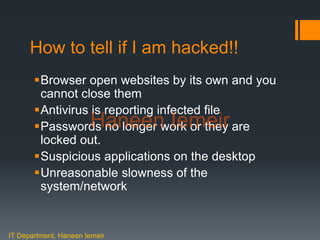 Haneen Iemeir
How to tell if I am hacked!!
Browser open websites by its own and you
cannot close them
Antivirus is reporting infected file
Passwords no longer work or they are
locked out.
Suspicious applications on the desktop
Unreasonable slowness of the
system/network
IT Department, Haneen Iemeir
Haneen Iemeir
 