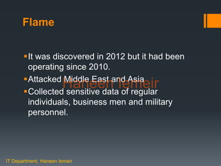 Haneen Iemeir
Flame
It was discovered in 2012 but it had been
operating since 2010.
Attacked Middle East and Asia
Collected sensitive data of regular
individuals, business men and military
personnel.
IT Department, Haneen Iemeir
Haneen Iemeir
 