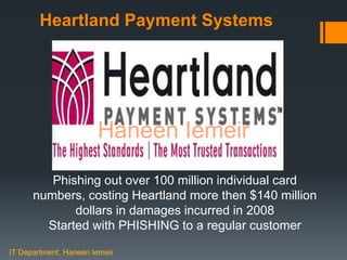 Haneen IemeirHeartland Payment Systems
Phishing out over 100 million individual card
numbers, costing Heartland more then $140 million
dollars in damages incurred in 2008
Started with PHISHING to a regular customer
IT Department, Haneen Iemeir
Haneen Iemeir
 