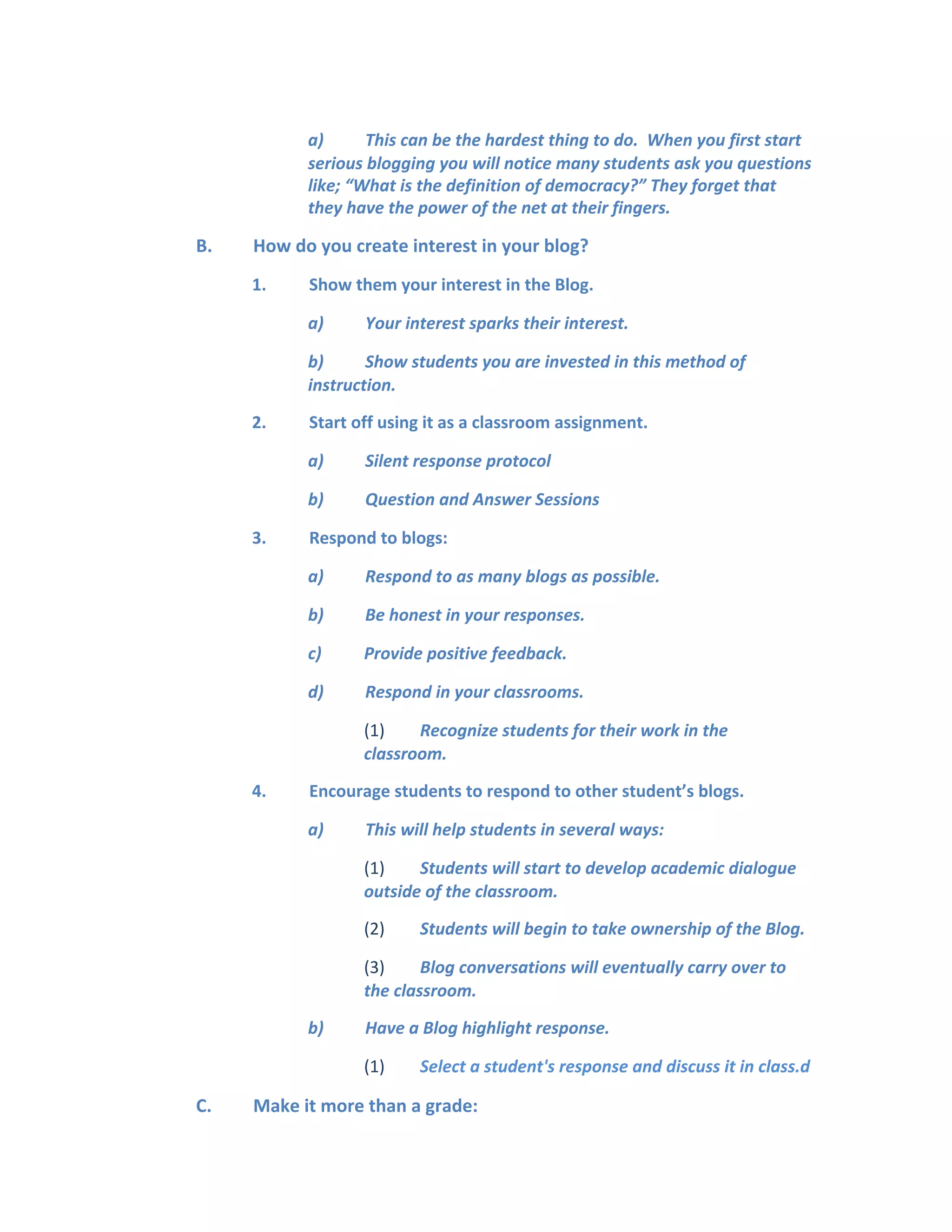 a) This can be the hardest thing to do. When you first start
serious blogging you will notice many students ask you questions
like; “What is the definition of democracy?” They forget that
they have the power of the net at their fingers.
B. How do you create interest in your blog?
1. Show them your interest in the Blog.
a) Your interest sparks their interest.
b) Show students you are invested in this method of
instruction.
2. Start off using it as a classroom assignment.
a) Silent response protocol
b) Question and Answer Sessions
3. Respond to blogs:
a) Respond to as many blogs as possible.
b) Be honest in your responses.
c) Provide positive feedback.
d) Respond in your classrooms.
(1) Recognize students for their work in the
classroom.
4. Encourage students to respond to other student’s blogs.
a) This will help students in several ways:
(1) Students will start to develop academic dialogue
outside of the classroom.
(2) Students will begin to take ownership of the Blog.
(3) Blog conversations will eventually carry over to
the classroom.
b) Have a Blog highlight response.
(1) Select a student's response and discuss it in class.d
C. Make it more than a grade:
 