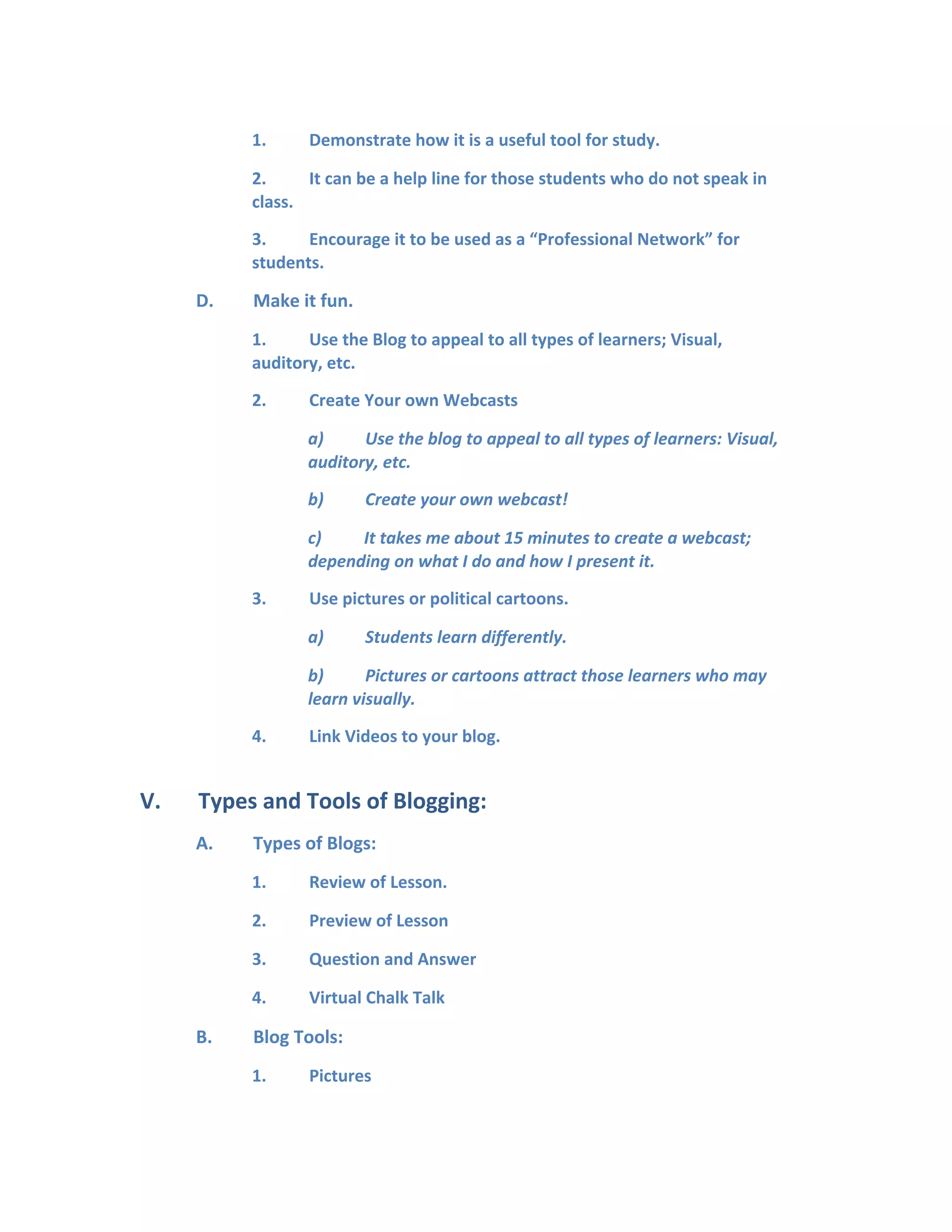 1. Demonstrate how it is a useful tool for study.
2. It can be a help line for those students who do not speak in
class.
3. Encourage it to be used as a “Professional Network” for
students.
D. Make it fun.
1. Use the Blog to appeal to all types of learners; Visual,
auditory, etc.
2. Create Your own Webcasts
a) Use the blog to appeal to all types of learners: Visual,
auditory, etc.
b) Create your own webcast!
c) It takes me about 15 minutes to create a webcast;
depending on what I do and how I present it.
3. Use pictures or political cartoons.
a) Students learn differently.
b) Pictures or cartoons attract those learners who may
learn visually.
4. Link Videos to your blog.
V. Types and Tools of Blogging:
A. Types of Blogs:
1. Review of Lesson.
2. Preview of Lesson
3. Question and Answer
4. Virtual Chalk Talk
B. Blog Tools:
1. Pictures
 