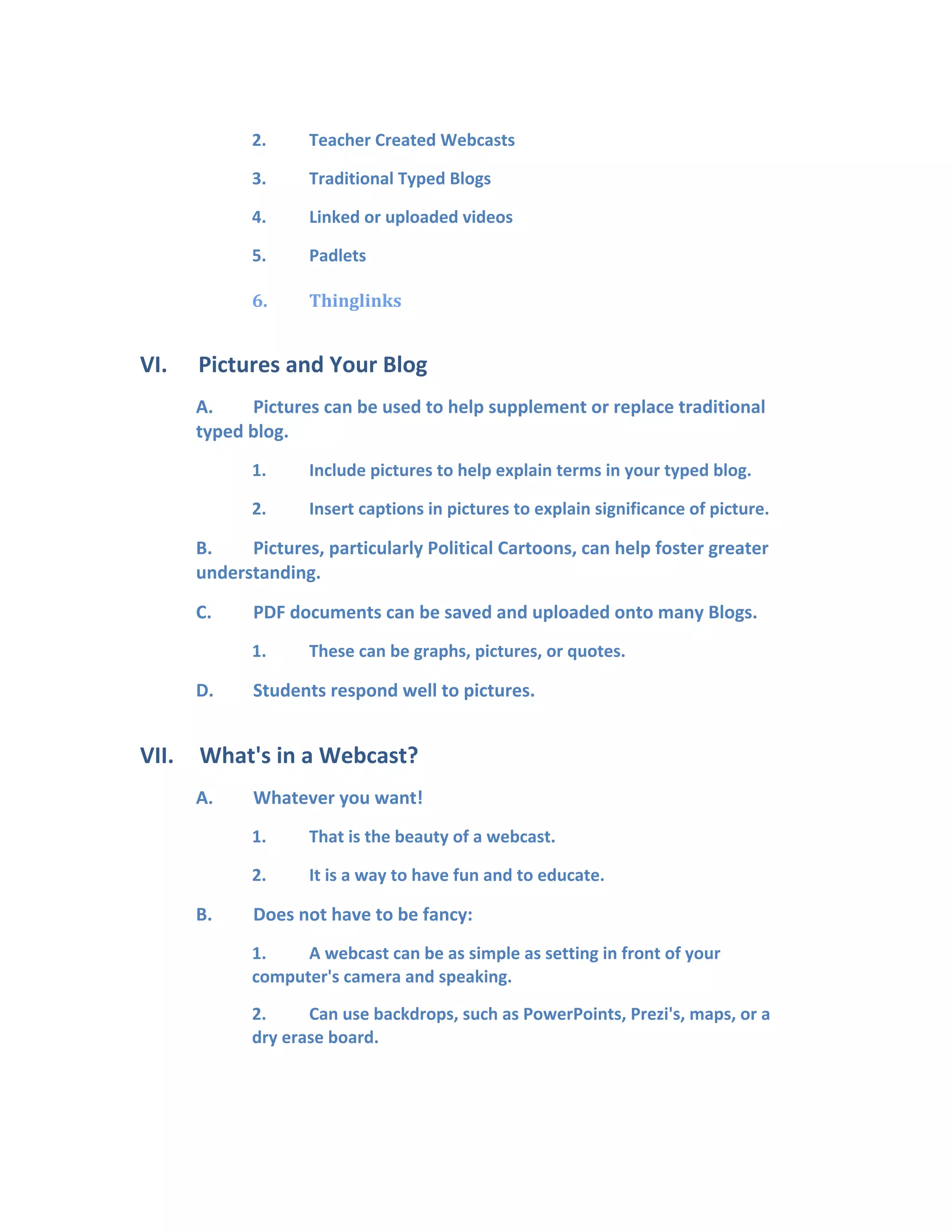 2. Teacher Created Webcasts
3. Traditional Typed Blogs
4. Linked or uploaded videos
5. Padlets
6. Thinglinks
VI. Pictures and Your Blog
A. Pictures can be used to help supplement or replace traditional
typed blog.
1. Include pictures to help explain terms in your typed blog.
2. Insert captions in pictures to explain significance of picture.
B. Pictures, particularly Political Cartoons, can help foster greater
understanding.
C. PDF documents can be saved and uploaded onto many Blogs.
1. These can be graphs, pictures, or quotes.
D. Students respond well to pictures.
VII. What's in a Webcast?
A. Whatever you want!
1. That is the beauty of a webcast.
2. It is a way to have fun and to educate.
B. Does not have to be fancy:
1. A webcast can be as simple as setting in front of your
computer's camera and speaking.
2. Can use backdrops, such as PowerPoints, Prezi's, maps, or a
dry erase board.
 