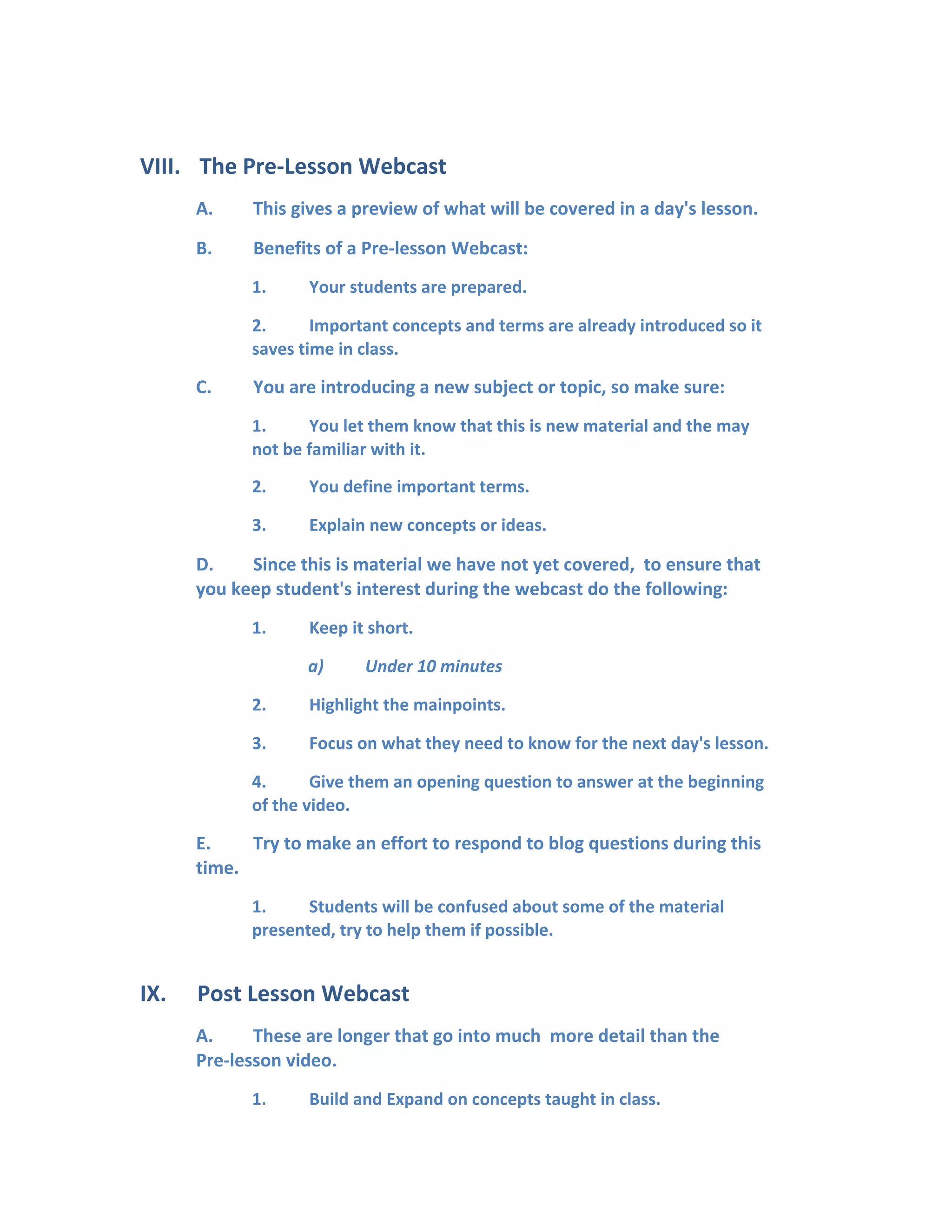 VIII. The Pre-Lesson Webcast
A. This gives a preview of what will be covered in a day's lesson.
B. Benefits of a Pre-lesson Webcast:
1. Your students are prepared.
2. Important concepts and terms are already introduced so it
saves time in class.
C. You are introducing a new subject or topic, so make sure:
1. You let them know that this is new material and the may
not be familiar with it.
2. You define important terms.
3. Explain new concepts or ideas.
D. Since this is material we have not yet covered, to ensure that
you keep student's interest during the webcast do the following:
1. Keep it short.
a) Under 10 minutes
2. Highlight the mainpoints.
3. Focus on what they need to know for the next day's lesson.
4. Give them an opening question to answer at the beginning
of the video.
E. Try to make an effort to respond to blog questions during this
time.
1. Students will be confused about some of the material
presented, try to help them if possible.
IX. Post Lesson Webcast
A. These are longer that go into much more detail than the
Pre-lesson video.
1. Build and Expand on concepts taught in class.
 