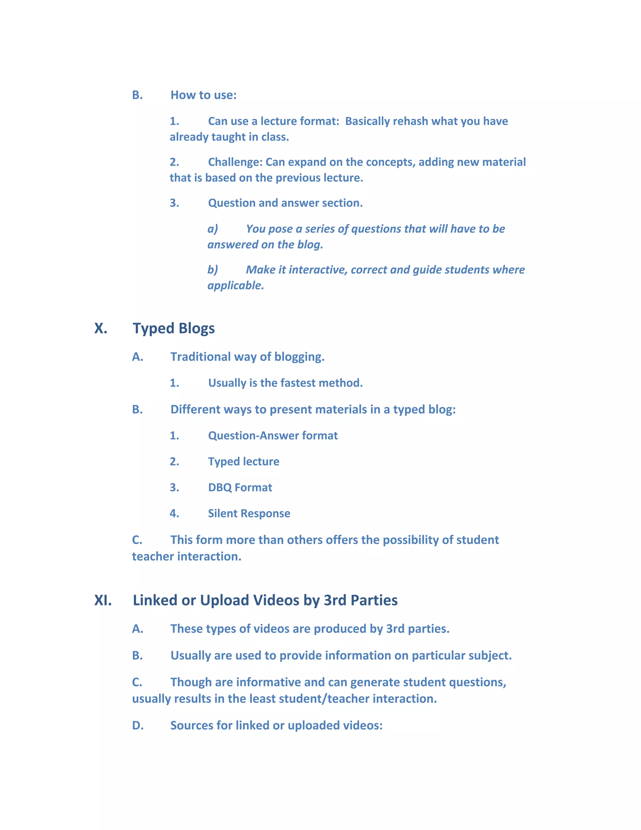 B. How to use:
1. Can use a lecture format: Basically rehash what you have
already taught in class.
2. Challenge: Can expand on the concepts, adding new material
that is based on the previous lecture.
3. Question and answer section.
a) You pose a series of questions that will have to be
answered on the blog.
b) Make it interactive, correct and guide students where
applicable.
X. Typed Blogs
A. Traditional way of blogging.
1. Usually is the fastest method.
B. Different ways to present materials in a typed blog:
1. Question-Answer format
2. Typed lecture
3. DBQ Format
4. Silent Response
C. This form more than others offers the possibility of student
teacher interaction.
XI. Linked or Upload Videos by 3rd Parties
A. These types of videos are produced by 3rd parties.
B. Usually are used to provide information on particular subject.
C. Though are informative and can generate student questions,
usually results in the least student/teacher interaction.
D. Sources for linked or uploaded videos:
 
