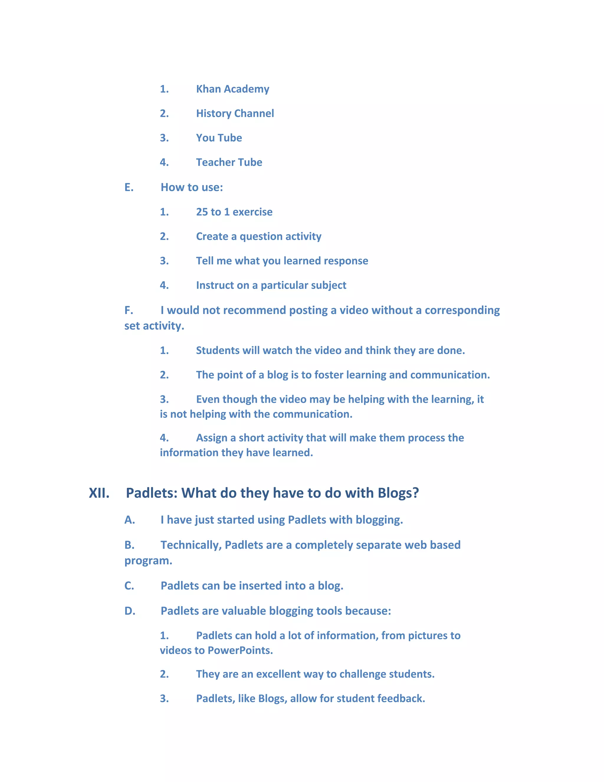 1. Khan Academy
2. History Channel
3. You Tube
4. Teacher Tube
E. How to use:
1. 25 to 1 exercise
2. Create a question activity
3. Tell me what you learned response
4. Instruct on a particular subject
F. I would not recommend posting a video without a corresponding
set activity.
1. Students will watch the video and think they are done.
2. The point of a blog is to foster learning and communication.
3. Even though the video may be helping with the learning, it
is not helping with the communication.
4. Assign a short activity that will make them process the
information they have learned.
XII. Padlets: What do they have to do with Blogs?
A. I have just started using Padlets with blogging.
B. Technically, Padlets are a completely separate web based
program.
C. Padlets can be inserted into a blog.
D. Padlets are valuable blogging tools because:
1. Padlets can hold a lot of information, from pictures to
videos to PowerPoints.
2. They are an excellent way to challenge students.
3. Padlets, like Blogs, allow for student feedback.
 