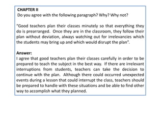 CHAPTER II
Do you agree with the following paragraph? Why? Why not?
“Good teachers plan their classes minutely so that everything they
do is prearranged. Once they are in the classroom, they follow their
plan without deviation, always watching out for irrelevancies which
the students may bring up and which would disrupt the plan”.
Answer:
I agree that good teachers plan their classes carefully in order to be
prepared to teach the subject in the best way. If there are irrelevant
interruptions from students, teachers can take the decision to
continue with the plan. Although there could occurred unexpected
events during a lesson that could interrupt the class, teachers should
be prepared to handle with these situations and be able to find other
way to accomplish what they planned.
 