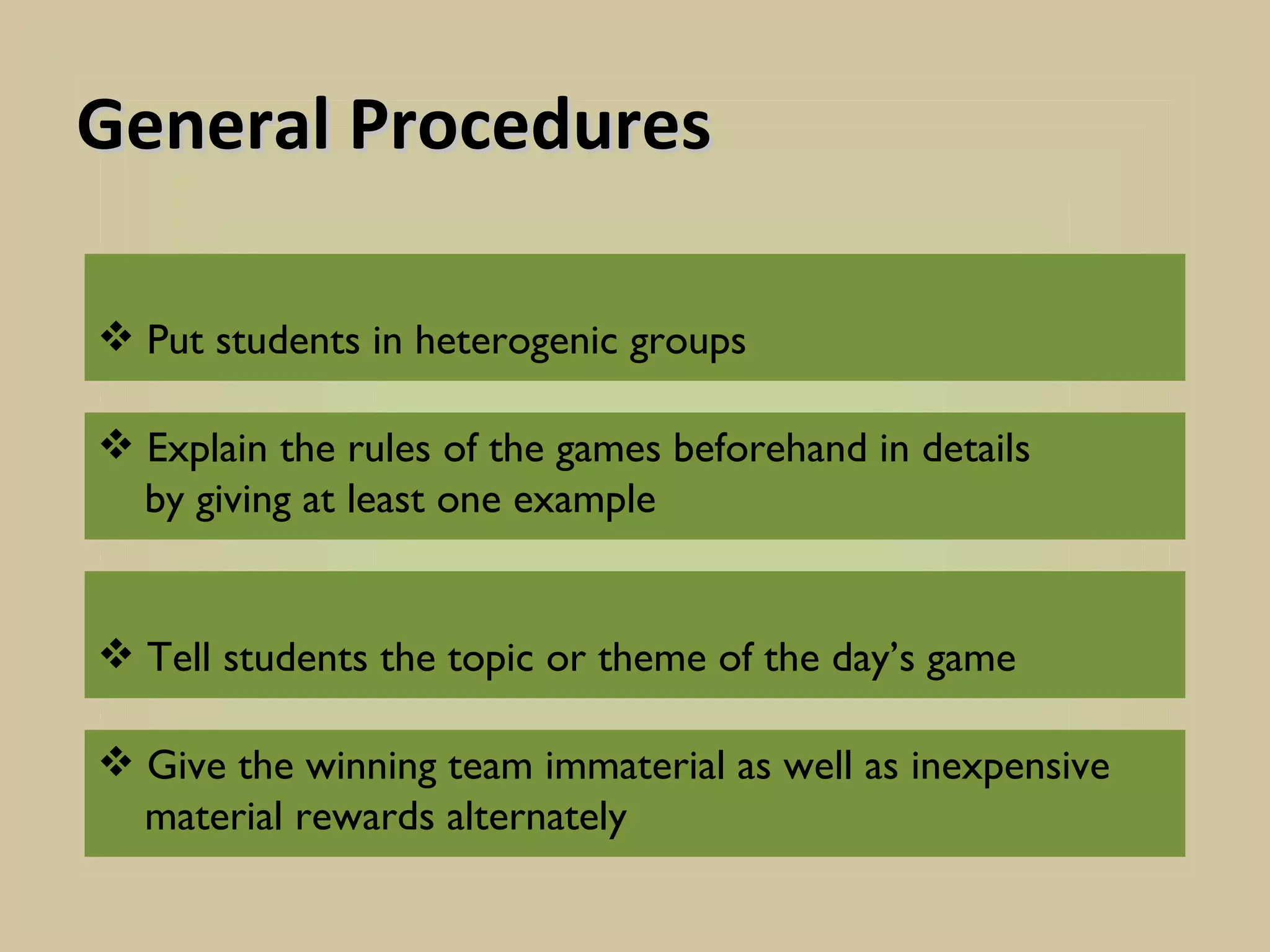 General Procedures

 Put students in heterogenic groups

 Explain the rules of the games beforehand in details
  by giving at least one example


 Tell students the topic or theme of the day’s game

 Give the winning team immaterial as well as inexpensive
  material rewards alternately
 