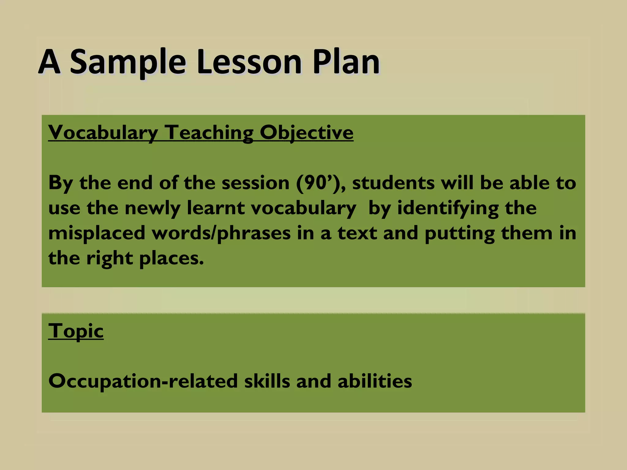A Sample Lesson Plan
Vocabulary Teaching Objective

By the end of the session (90’), students will be able to
use the newly learnt vocabulary by identifying the
misplaced words/phrases in a text and putting them in
the right places.


Topic

Occupation-related skills and abilities
 
