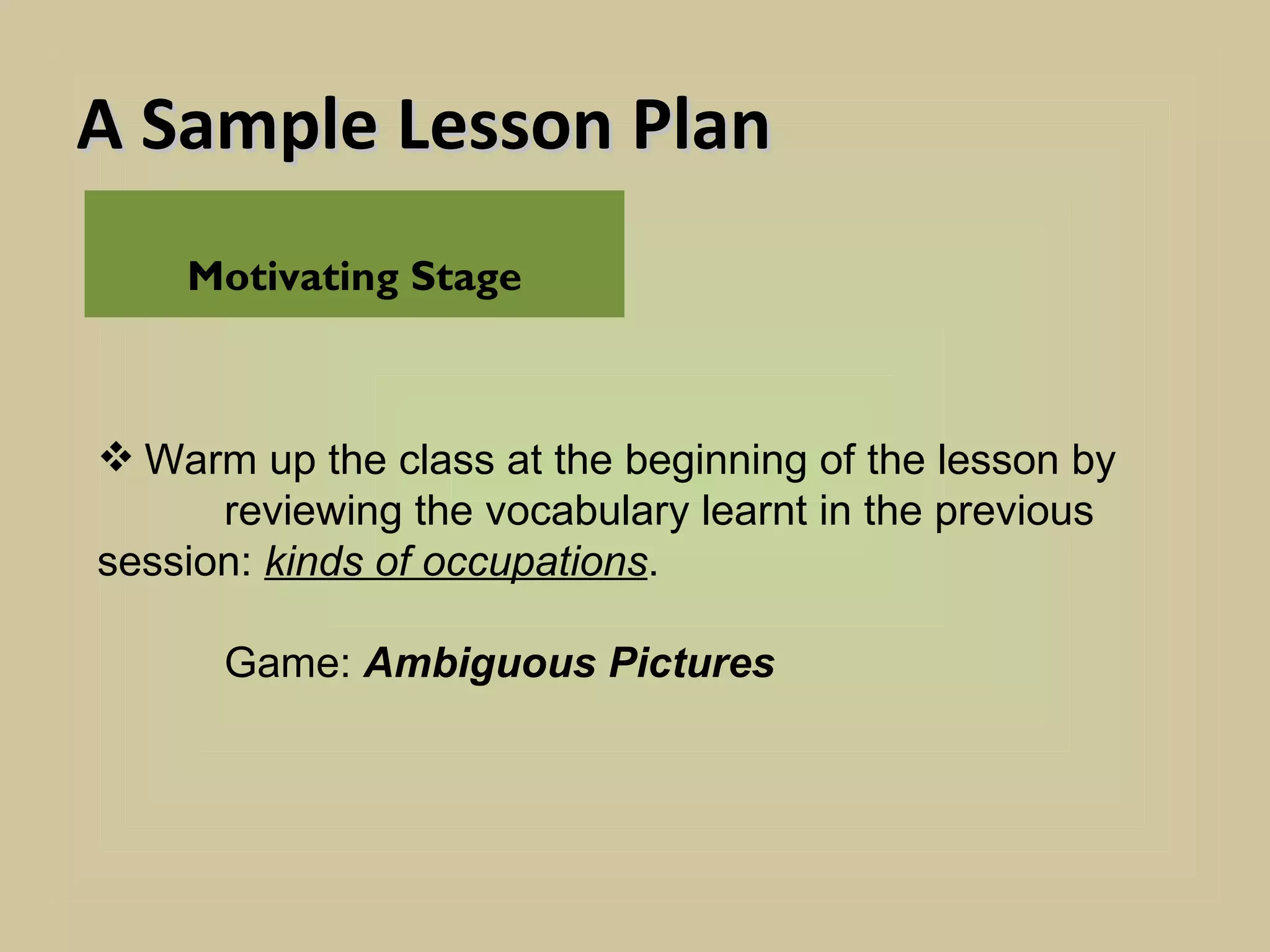 A Sample Lesson Plan
    Motivating Stage



 Warm up the class at the beginning of the lesson by
      reviewing the vocabulary learnt in the previous
session: kinds of occupations.

      Game: Ambiguous Pictures
 
