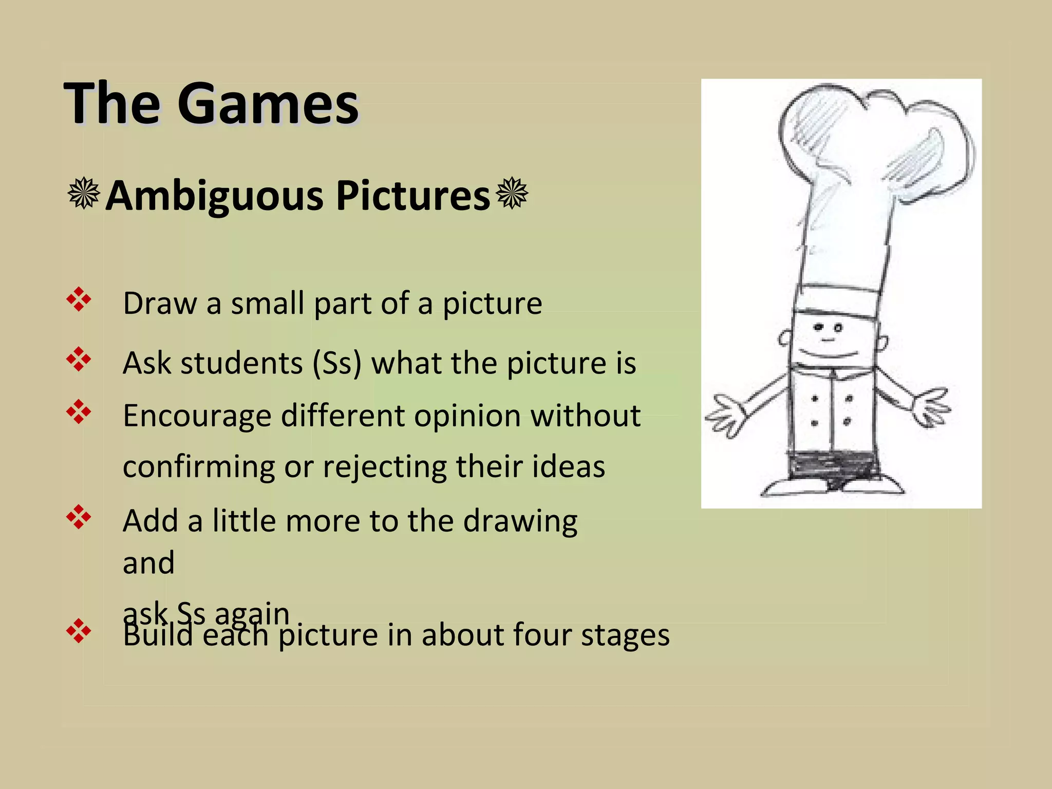 The Games
Ambiguous Pictures

 Draw a small part of a picture
 Ask students (Ss) what the picture is
 Encourage different opinion without
  confirming or rejecting their ideas
 Add a little more to the drawing
  and
  ask Ss again
 Build each picture in about four stages
 