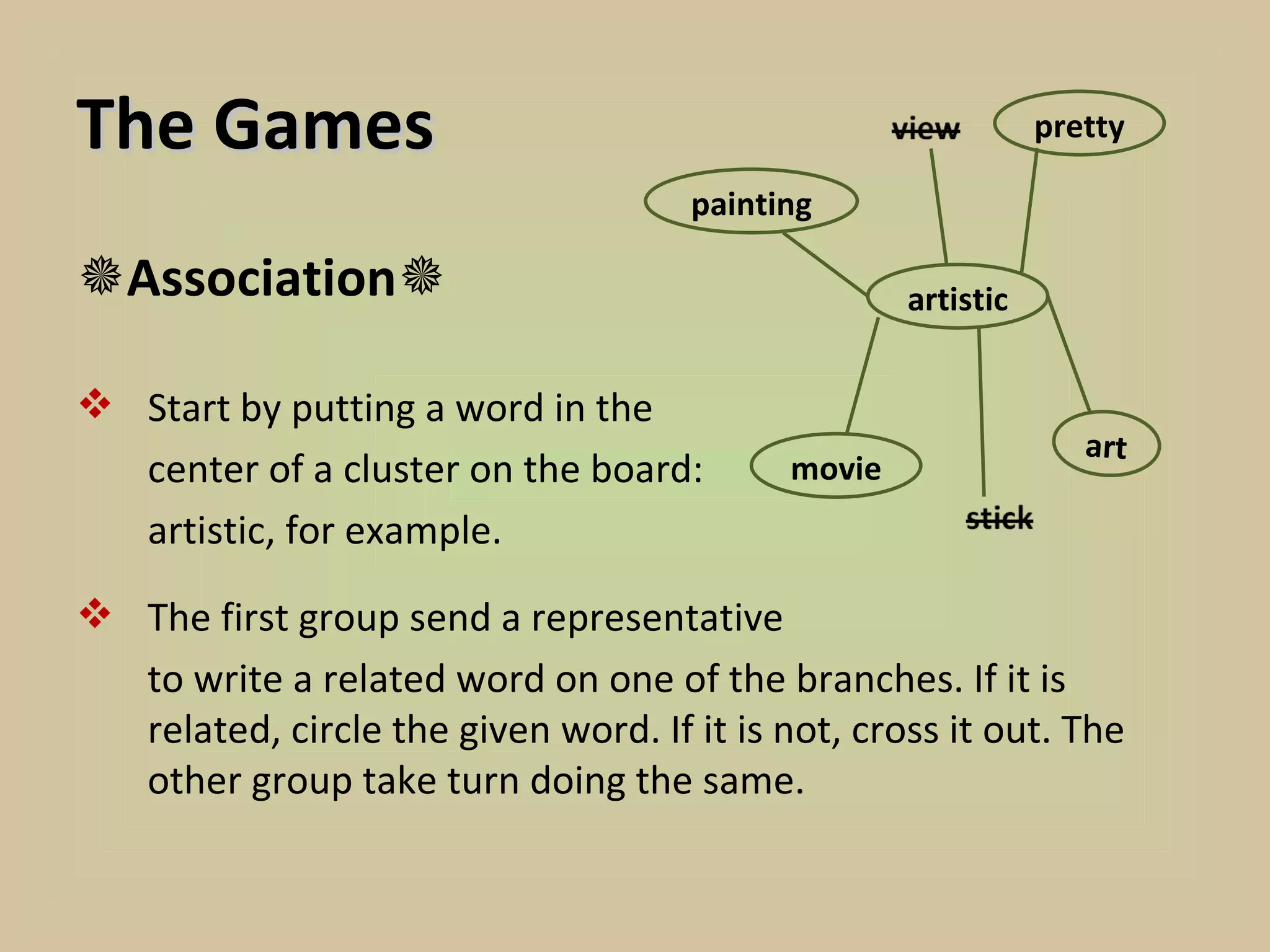 The Games                                                      pretty

                                      painting

Association                                       artistic


 Start by putting a word in the
                                                                  art
  center of a cluster on the board:         movie
  artistic, for example.

 The first group send a representative
  to write a related word on one of the branches. If it is
  related, circle the given word. If it is not, cross it out. The
  other group take turn doing the same.
 
