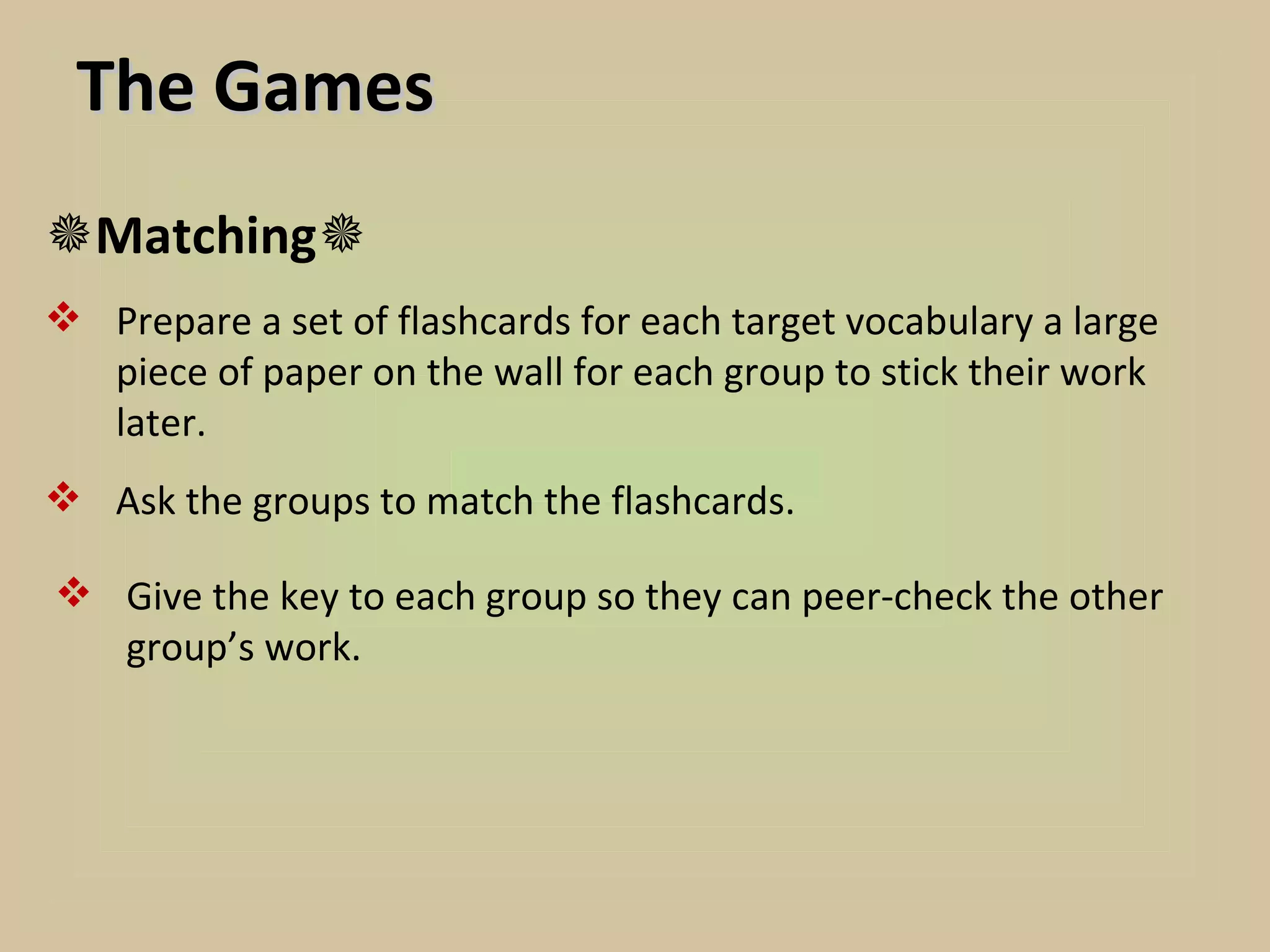 The Games
Matching
 Prepare a set of flashcards for each target vocabulary a large
  piece of paper on the wall for each group to stick their work
  later.
 Ask the groups to match the flashcards.

 Give the key to each group so they can peer-check the other
  group’s work.
 