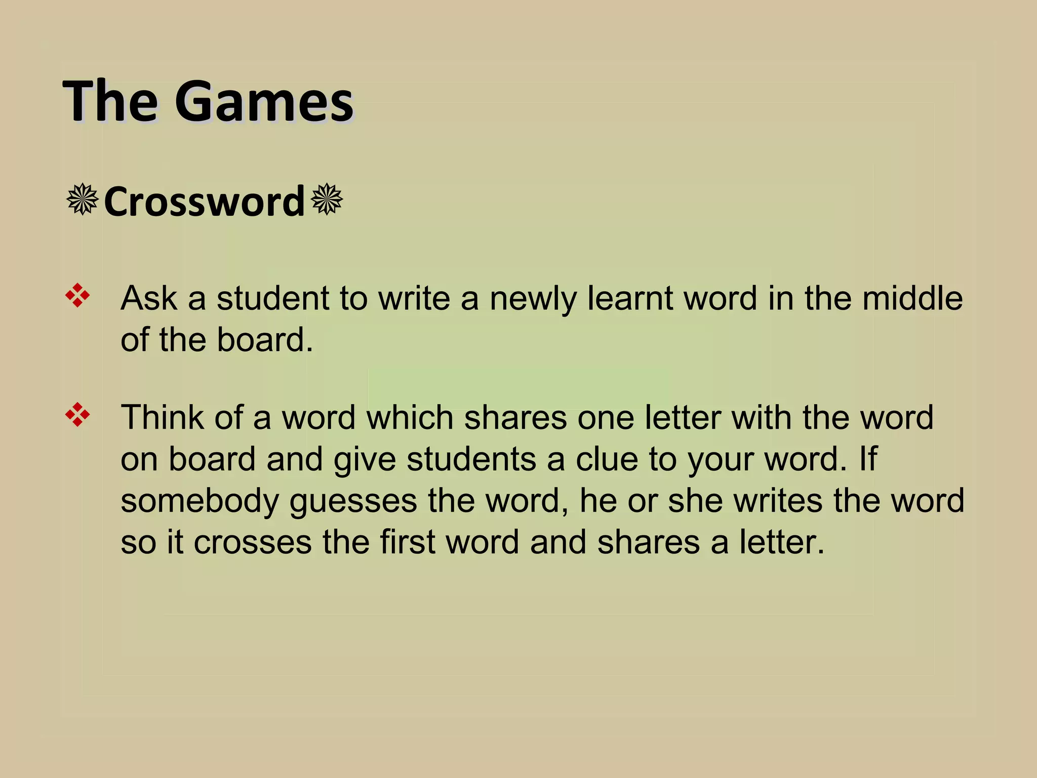 The Games
Crossword
 Ask a student to write a newly learnt word in the middle
  of the board.

 Think of a word which shares one letter with the word
  on board and give students a clue to your word. If
  somebody guesses the word, he or she writes the word
  so it crosses the first word and shares a letter.
 
