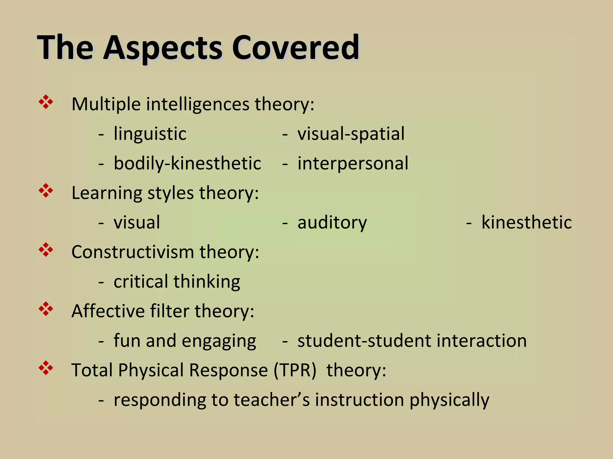 The Aspects Covered
 Multiple intelligences theory:
     - linguistic           - visual-spatial
     - bodily-kinesthetic - interpersonal
 Learning styles theory:
     - visual               - auditory           - kinesthetic
 Constructivism theory:
     - critical thinking
 Affective filter theory:
     - fun and engaging - student-student interaction
 Total Physical Response (TPR) theory:
     - responding to teacher’s instruction physically
 