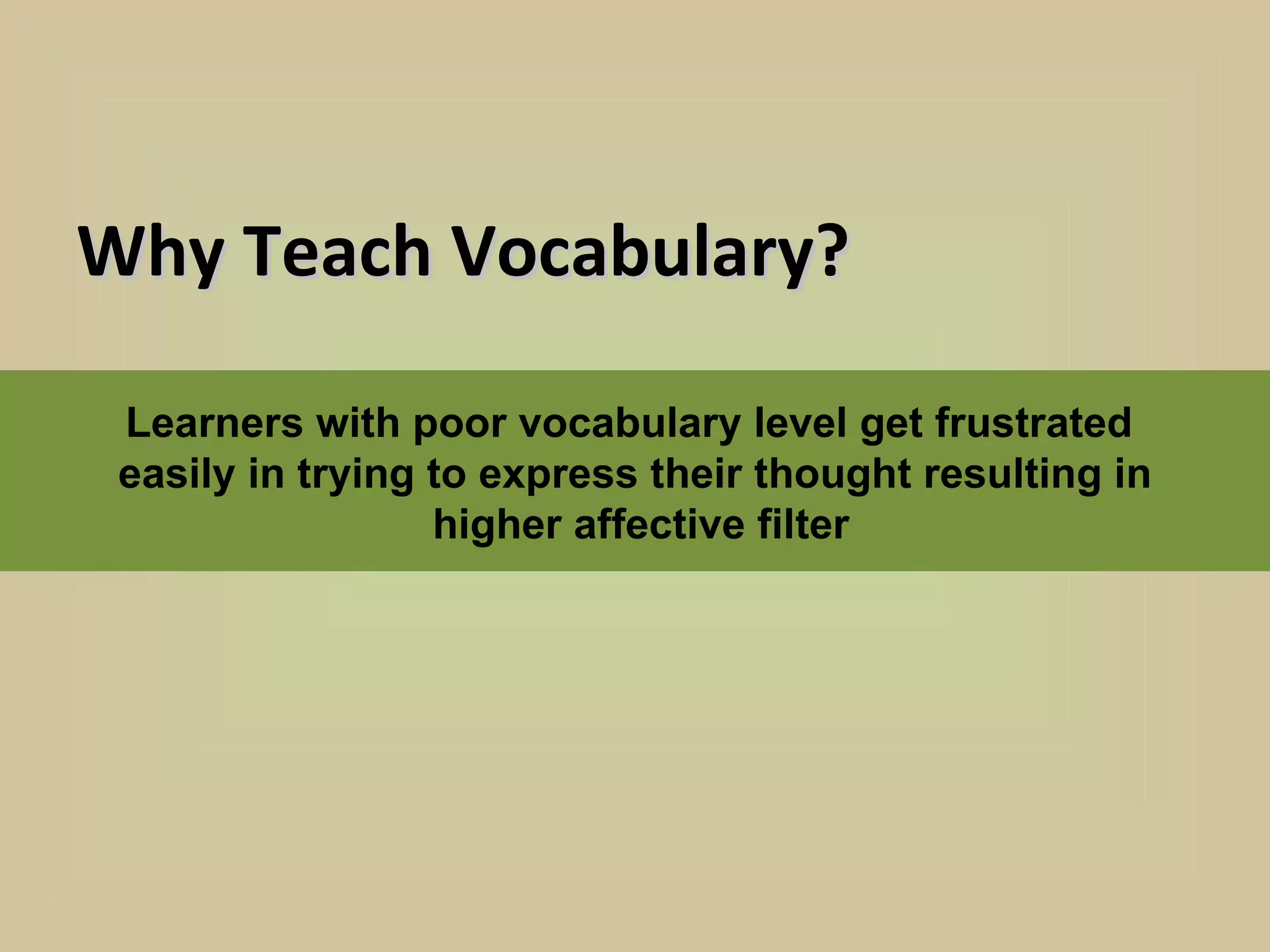 Why Teach Vocabulary?

 Learners with poor vocabulary level get frustrated
 easily in trying to express their thought resulting in
                  higher affective filter
 
