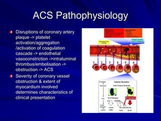 ACS Pathophysiology
Disruptions of coronary artery
plaque -> platelet
activation/aggregation
/activation of coagulation
cascade -> endothelial
vasoconstriction ->intraluminal
thrombus/embolisation ->
obstruction -> ACS
Severity of coronary vessel
obstruction & extent of
myocardium involved
determines characteristics of
clinical presentation
 