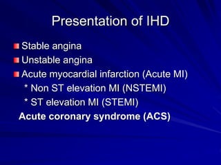Presentation of IHD
Stable angina
Unstable angina
Acute myocardial infarction (Acute MI)
* Non ST elevation MI (NSTEMI)
* ST elevation MI (STEMI)
Acute coronary syndrome (ACS)
 