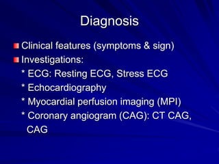 Diagnosis
Clinical features (symptoms & sign)
Investigations:
* ECG: Resting ECG, Stress ECG
* Echocardiography
* Myocardial perfusion imaging (MPI)
* Coronary angiogram (CAG): CT CAG,
CAG
 