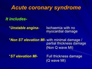 Acute coronary syndrome
It includes-
*Unstable angina- Ischaemia with no
myocardial damage
*Non ST elevation MI- with minimal damage /
partial thickness damage
(Non Q wave MI)
*ST elevation MI- Full thickness damage
(Q wave MI)
 