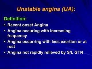 Unstable angina (UA):
Definition:
• Recent onset Angina
• Angina occuring with increasing
frequency
• Angina occurring with less exertion or at
rest
• Angina not rapidly relieved by S/L GTN
 