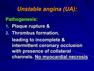 Unstable angina (UA):
Pathogenesis:
1. Plaque rupture &
2. Thrombus formation,
leading to incomplete &
intermittent coronary occlusion
with presence of collateral
channels. No myocardial necrosis
 