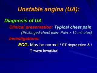 Unstable angina (UA):
Diagnosis of UA:
Clinical presentation: Typical chest pain
(Prolonged chest pain- Pain > 15 minutes)
Investigations:
ECG- May be normal / ST depression & /
T wave inversion
 