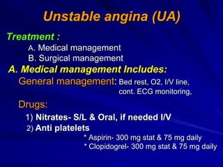 Unstable angina (UA)
Treatment :
A. Medical management
B. Surgical management
A. Medical management Includes:
General management: Bed rest, O2, I/V line,
cont. ECG monitoring,
Drugs:
1) Nitrates- S/L & Oral, if needed I/V
2) Anti platelets
* Aspirin- 300 mg stat & 75 mg daily
* Clopidogrel- 300 mg stat & 75 mg daily
 