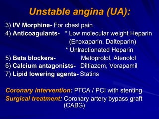 Unstable angina (UA):
3) I/V Morphine- For chest pain
4) Anticoagulants- * Low molecular weight Heparin
(Enoxaparin, Dalteparin)
* Unfractionated Heparin
5) Beta blockers- Metoprolol, Atenolol
6) Calcium antagonists- Diltiazem, Verapamil
7) Lipid lowering agents- Statins
Coronary intervention: PTCA / PCI with stenting
Surgical treatment: Coronary artery bypass graft
(CABG)
 