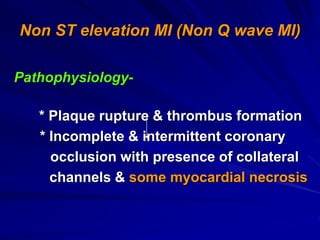Non ST elevation MI (Non Q wave MI)
Pathophysiology-
* Plaque rupture & thrombus formation
* Incomplete & intermittent coronary
occlusion with presence of collateral
channels & some myocardial necrosis
 