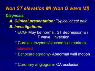 Non ST elevation MI (Non Q wave MI)
Diagnosis:
A. Clinical presentation: Typical chest pain
B. Investigations:
* ECG- May be normal, ST depression & /
T wave inversion
* Cardiac enzymes/biochemical markers-
Elevated
* Echocardiography- Abnormal wall motion
* Coronary angiogram- CA occlusion
 